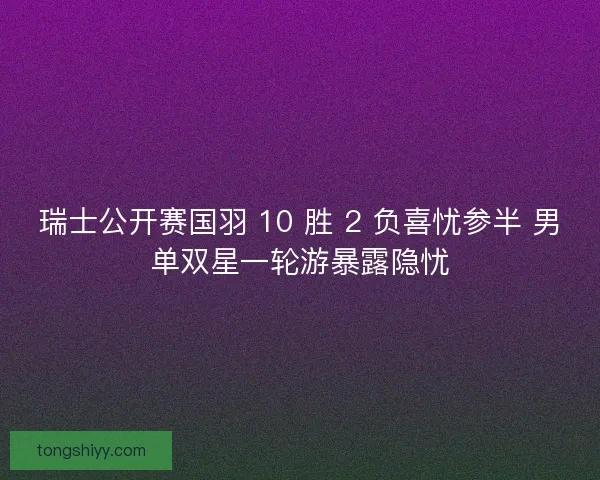 瑞士公开赛国羽 10 胜 2 负喜忧参半 男单双星一轮游暴露隐忧