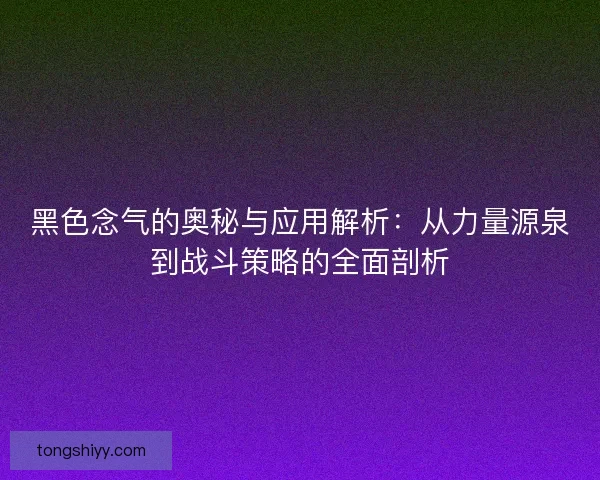 黑色念气的奥秘与应用解析：从力量源泉到战斗策略的全面剖析