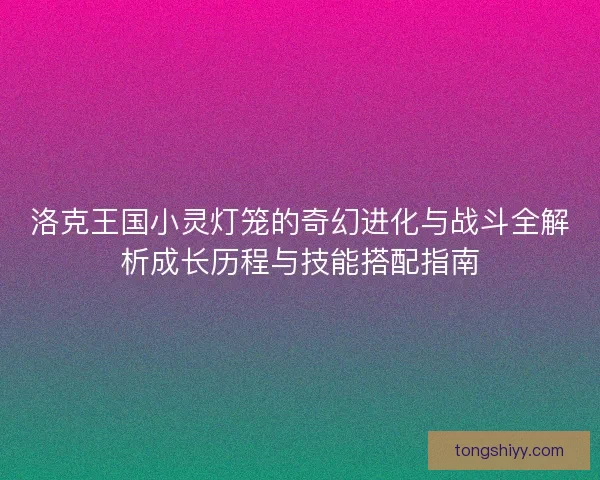 洛克王国小灵灯笼的奇幻进化与战斗全解析成长历程与技能搭配指南