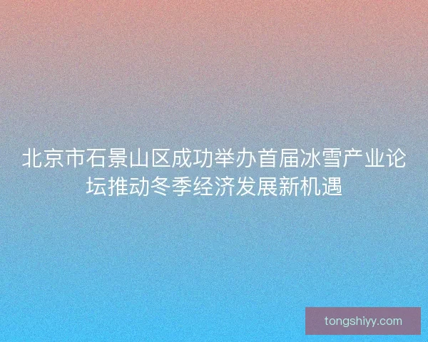 北京市石景山区成功举办首届冰雪产业论坛推动冬季经济发展新机遇