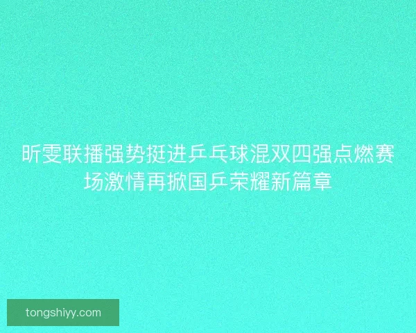 昕雯联播强势挺进乒乓球混双四强点燃赛场激情再掀国乒荣耀新篇章