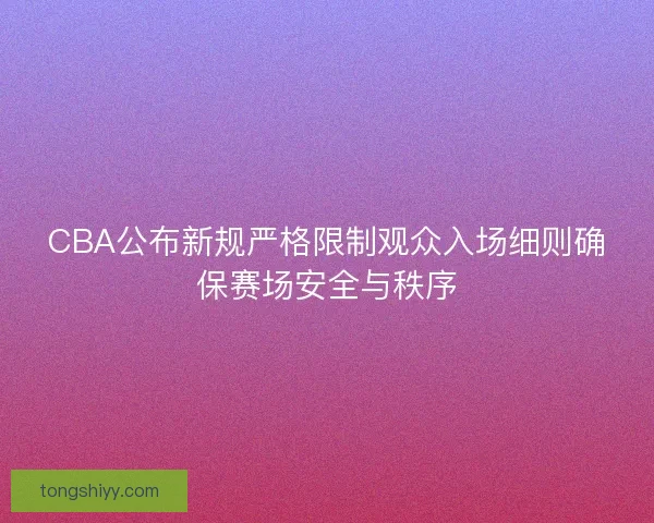 CBA公布新规严格限制观众入场细则确保赛场安全与秩序