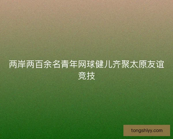 两岸两百余名青年网球健儿齐聚太原友谊竞技 两岸两百余名青年网球健儿齐聚太原友谊竞技