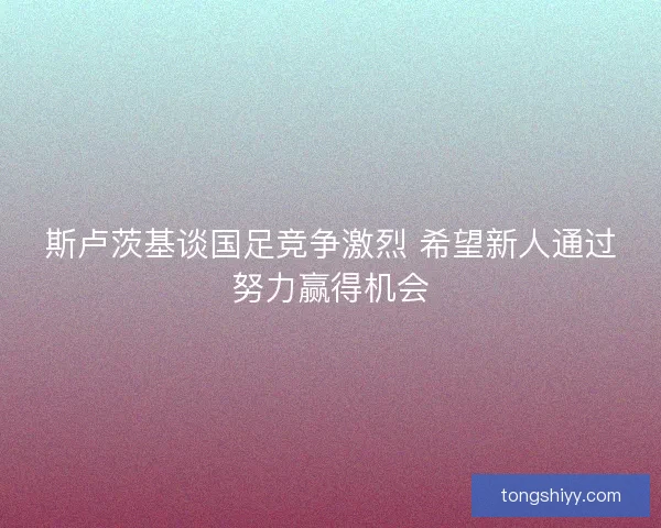 斯卢茨基谈国足竞争激烈 希望新人通过努力赢得机会