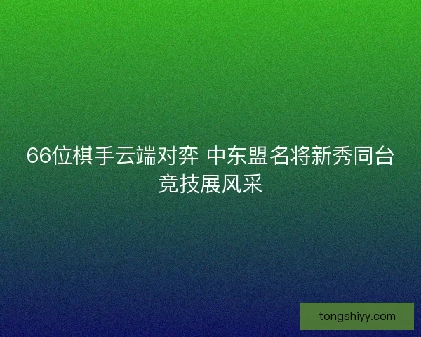 66位棋手云端对弈 中东盟名将新秀同台竞技展风采 66位棋手云端对弈 中东盟名将新秀同台竞技展风采