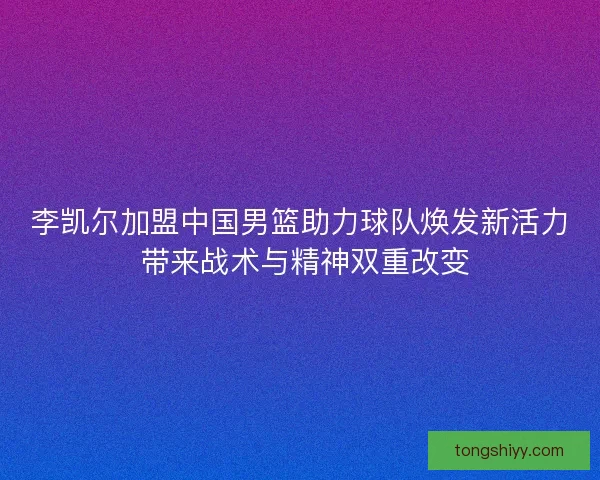 李凯尔加盟中国男篮助力球队焕发新活力 带来战术与精神双重改变