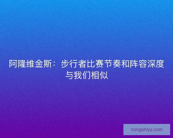 阿隆维金斯:步行者比赛节奏和阵容深度与我们相似 阿隆维金斯:步行者比赛节奏和阵容深度与我们相似