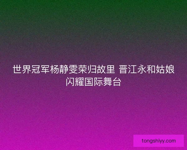 世界冠军杨静雯荣归故里 晋江永和姑娘闪耀国际舞台 世界冠军杨静雯荣归故里 晋江永和姑娘闪耀国际舞台