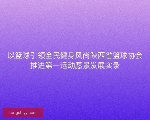 以篮球引领全民健身风尚陕西省篮球协会推进第一运动愿景发展实录