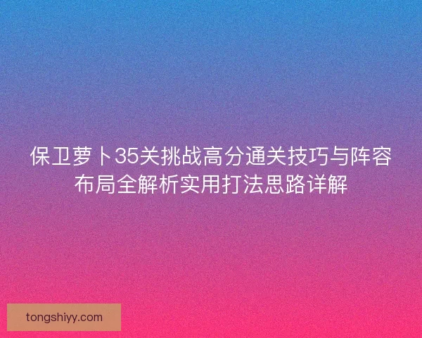 保卫萝卜35关挑战高分通关技巧与阵容布局全解析实用打法思路详解 保卫萝卜35关挑战高分通关技巧与阵容布局全解析实用打法思路详解