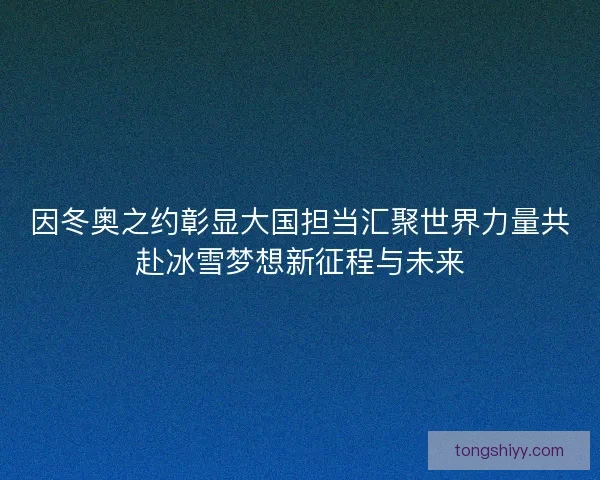 因冬奥之约彰显大国担当汇聚世界力量共赴冰雪梦想新征程与未来 因冬奥之约彰显大国担当汇聚世界力量共赴冰雪梦想新征程与未来