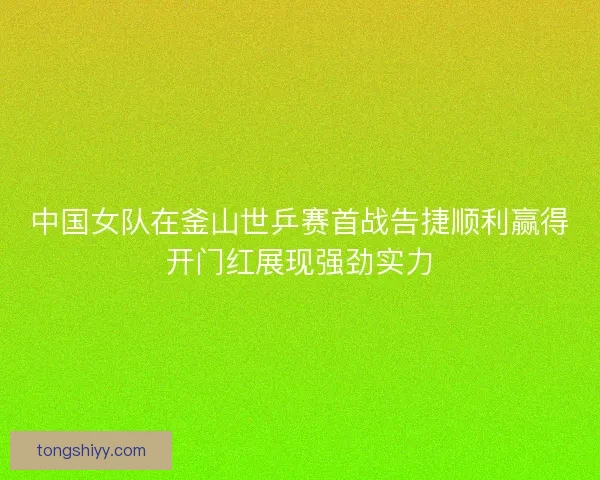 中国女队在釜山世乒赛首战告捷顺利赢得开门红展现强劲实力