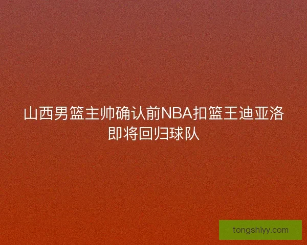 山西男篮主帅确认前NBA扣篮王迪亚洛即将回归球队