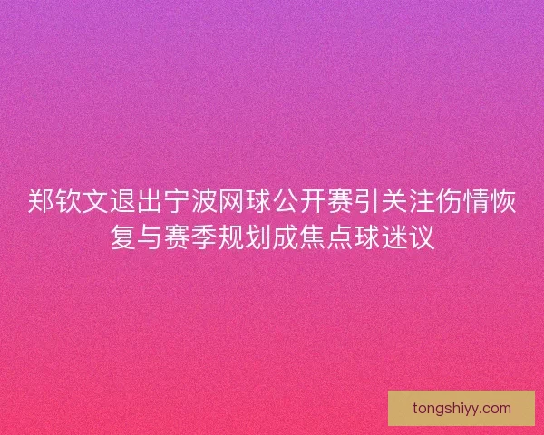 郑钦文退出宁波网球公开赛引关注伤情恢复与赛季规划成焦点球迷议 郑钦文退出宁波网球公开赛引关注伤情恢复与赛季规划成焦点球迷议