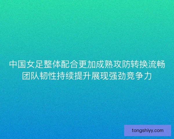 中国女足整体配合更加成熟攻防转换流畅团队韧性持续提升展现强劲竞争力 中国女足整体配合更加成熟攻防转换流畅团队韧性持续提升展现强劲竞争力