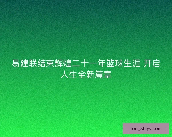 易建联结束辉煌二十一年篮球生涯 开启人生全新篇章 易建联结束辉煌二十一年篮球生涯 开启人生全新篇章