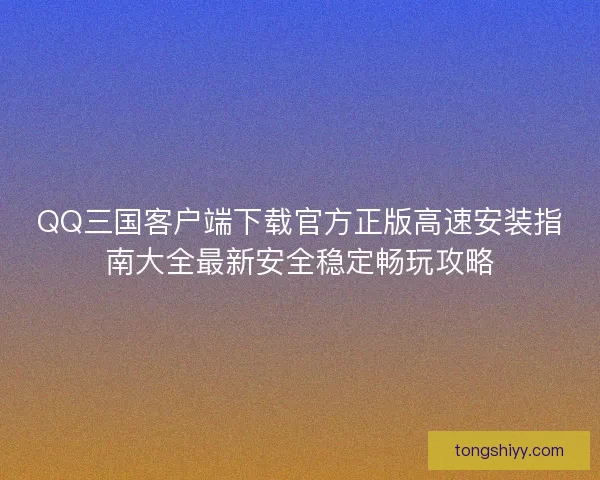 QQ三国客户端下载官方正版高速安装指南大全最新安全稳定畅玩攻略