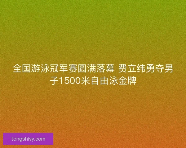 全国游泳冠军赛圆满落幕 费立纬勇夺男子1500米自由泳金牌