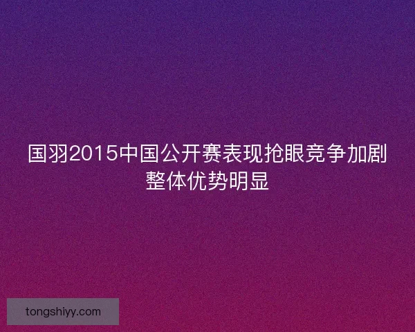 国羽2015中国公开赛表现抢眼竞争加剧整体优势明显