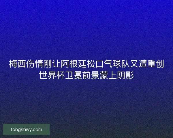 梅西伤情刚让阿根廷松口气球队又遭重创世界杯卫冕前景蒙上阴影
