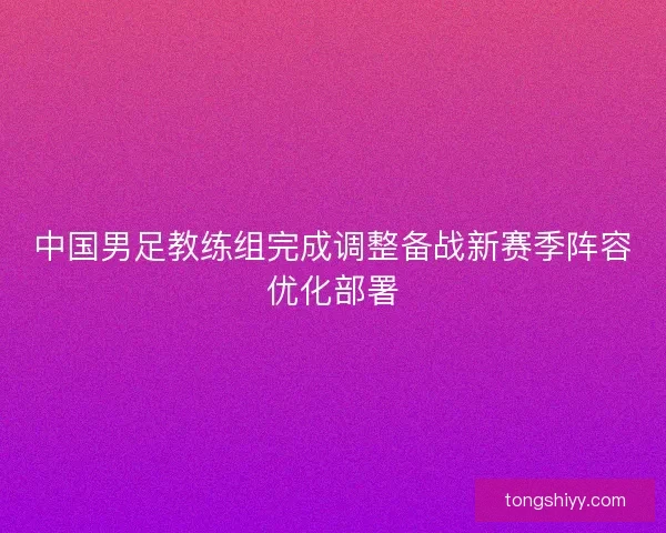 中国男足教练组完成调整备战新赛季阵容优化部署 中国男足教练组完成调整备战新赛季阵容优化部署