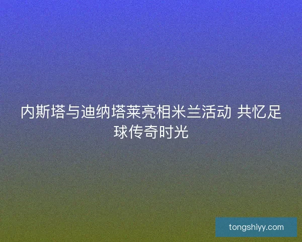 内斯塔与迪纳塔莱亮相米兰活动 共忆足球传奇时光 内斯塔与迪纳塔莱亮相米兰活动 共忆足球传奇时光