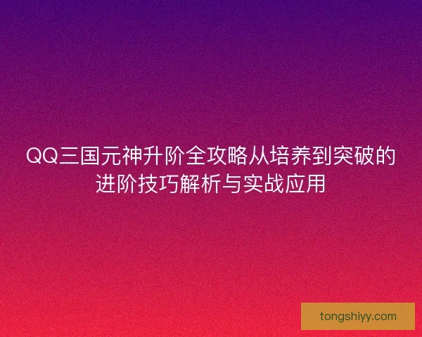 QQ三国元神升阶全攻略从培养到突破的进阶技巧解析与实战应用 QQ三国元神升阶全攻略从培养到突破的进阶技巧解析与实战应用